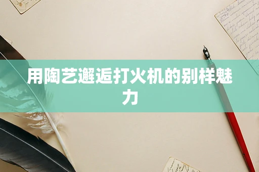 用陶艺邂逅打火机的别样魅力