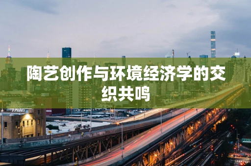 陶艺创作与环境经济学的交织共鸣