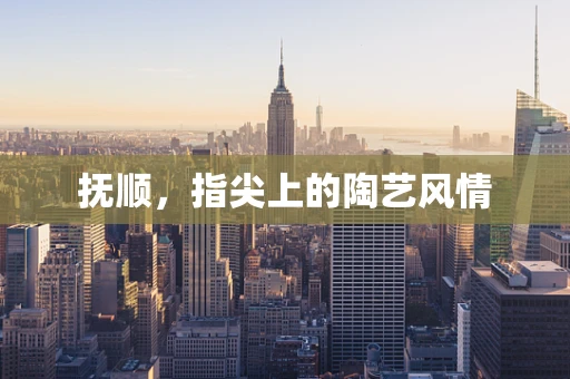 抚顺，指尖上的陶艺风情