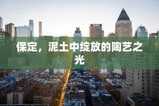 保定，泥土中绽放的陶艺之光