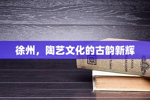 徐州，陶艺文化的古韵新辉