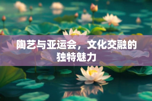 陶艺与亚运会，文化交融的独特魅力