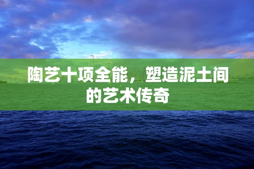 陶艺十项全能，塑造泥土间的艺术传奇