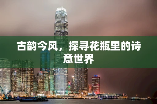 古韵今风，探寻花瓶里的诗意世界