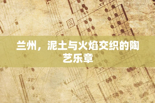 兰州，泥土与火焰交织的陶艺乐章