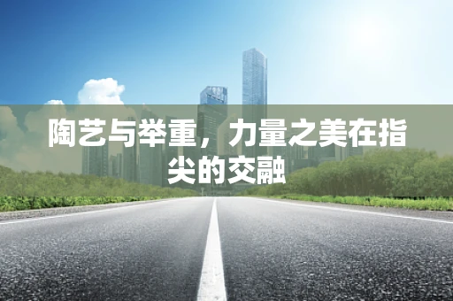 陶艺与举重，力量之美在指尖的交融