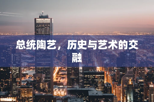 总统陶艺，历史与艺术的交融