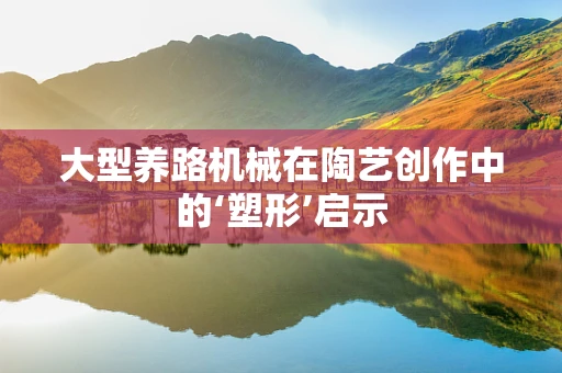 大型养路机械在陶艺创作中的‘塑形’启示