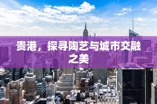 贵港，探寻陶艺与城市交融之美