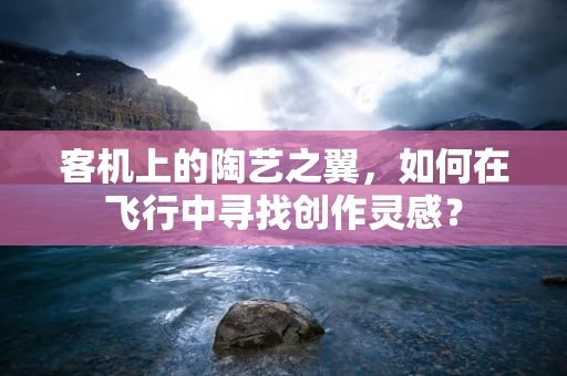 客机上的陶艺之翼，如何在飞行中寻找创作灵感？