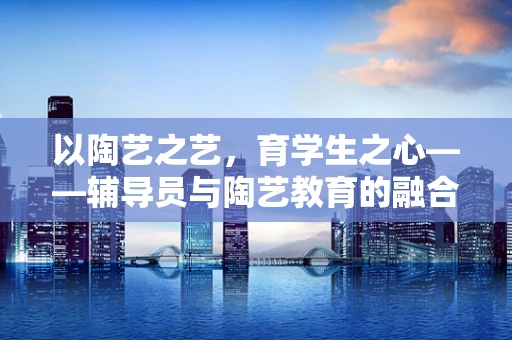 以陶艺之艺，育学生之心——辅导员与陶艺教育的融合