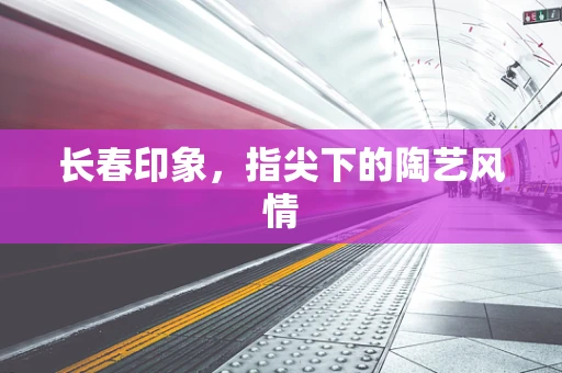 长春印象，指尖下的陶艺风情