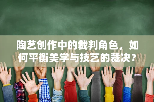陶艺创作中的裁判角色，如何平衡美学与技艺的裁决？