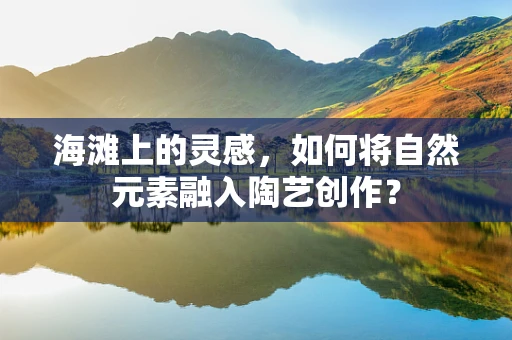 海滩上的灵感，如何将自然元素融入陶艺创作？