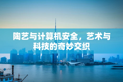 陶艺与计算机安全，艺术与科技的奇妙交织
