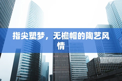 指尖塑梦，无檐帽的陶艺风情