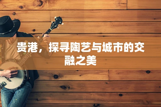 贵港，探寻陶艺与城市的交融之美