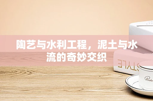 陶艺与水利工程，泥土与水流的奇妙交织