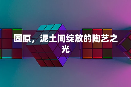 固原，泥土间绽放的陶艺之光