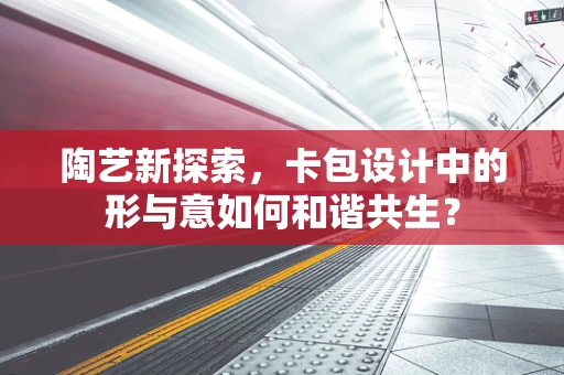 陶艺新探索，卡包设计中的形与意如何和谐共生？