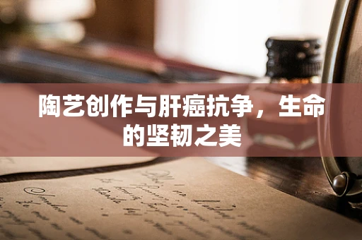 陶艺创作与肝癌抗争，生命的坚韧之美