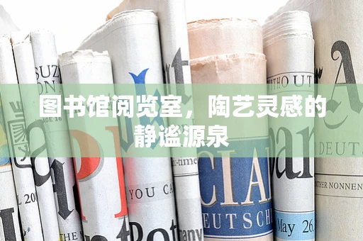图书馆阅览室，陶艺灵感的静谧源泉