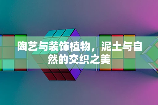陶艺与装饰植物，泥土与自然的交织之美
