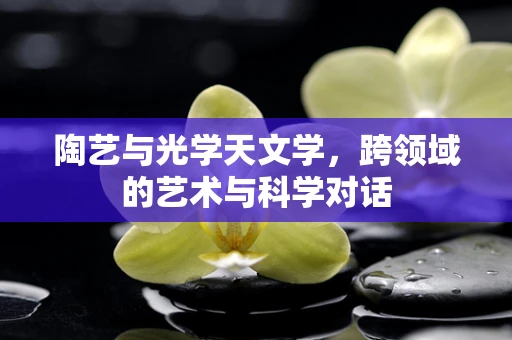 陶艺与光学天文学，跨领域的艺术与科学对话