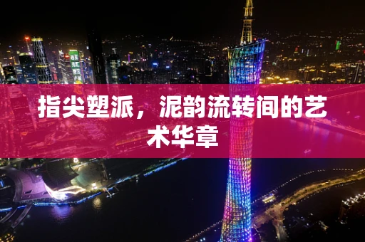 指尖塑派，泥韵流转间的艺术华章