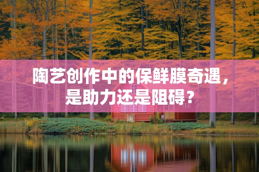 陶艺创作中的保鲜膜奇遇，是助力还是阻碍？
