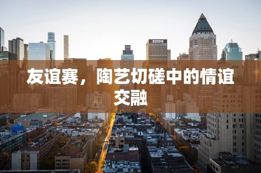 友谊赛，陶艺切磋中的情谊交融