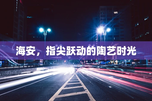 海安，指尖跃动的陶艺时光