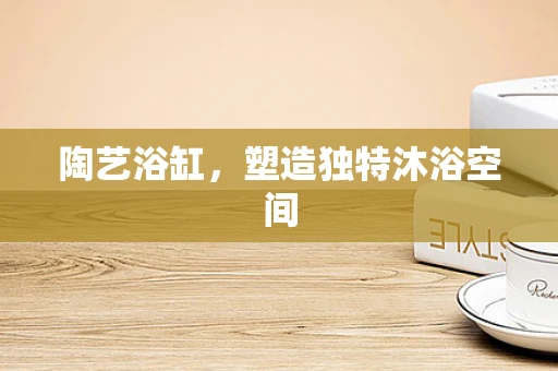 陶艺浴缸，塑造独特沐浴空间