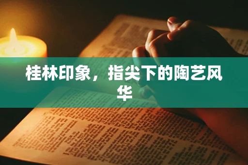 桂林印象，指尖下的陶艺风华