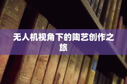 无人机视角下的陶艺创作之旅