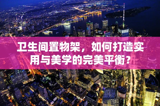 卫生间置物架，如何打造实用与美学的完美平衡？