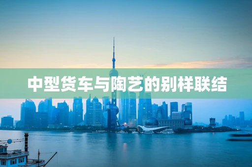 中型货车与陶艺的别样联结