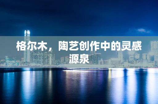 格尔木，陶艺创作中的灵感源泉