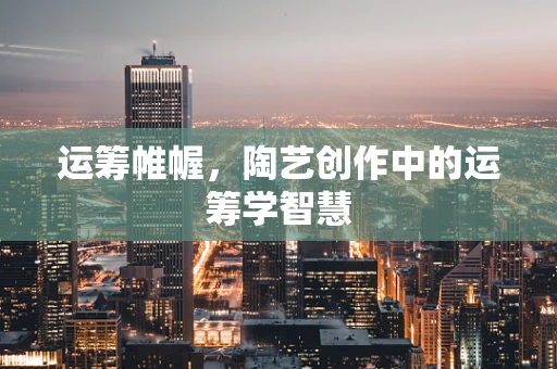 运筹帷幄，陶艺创作中的运筹学智慧