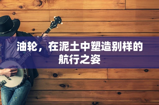 油轮，在泥土中塑造别样的航行之姿