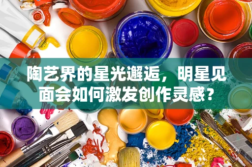 陶艺界的星光邂逅，明星见面会如何激发创作灵感？