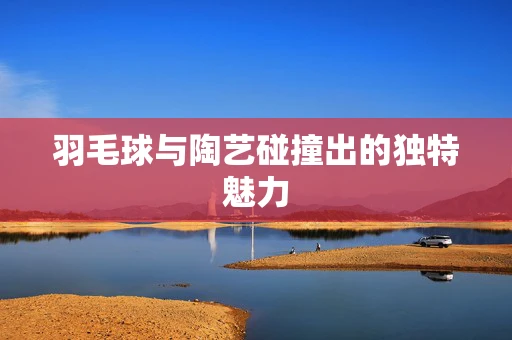 羽毛球与陶艺碰撞出的独特魅力