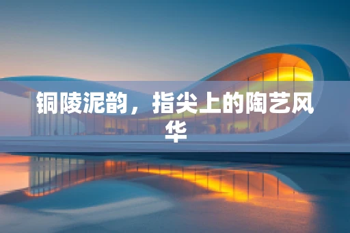 铜陵泥韵，指尖上的陶艺风华