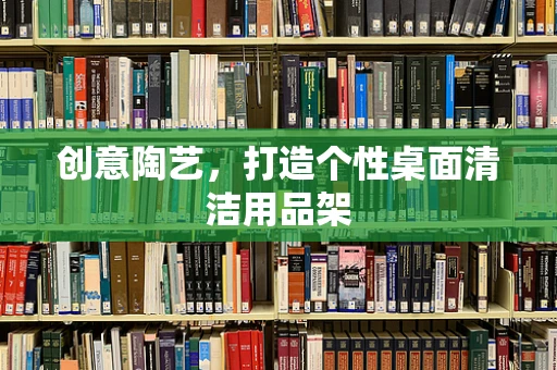 创意陶艺，打造个性桌面清洁用品架