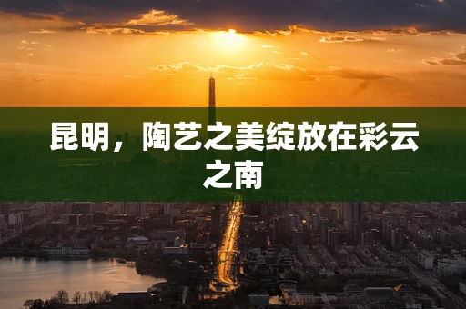 昆明，陶艺之美绽放在彩云之南
