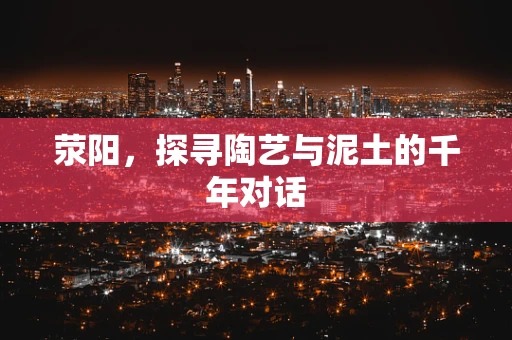 荥阳，探寻陶艺与泥土的千年对话