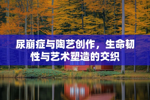 尿崩症与陶艺创作，生命韧性与艺术塑造的交织