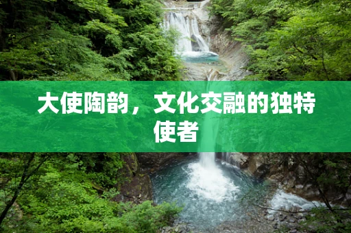 大使陶韵，文化交融的独特使者