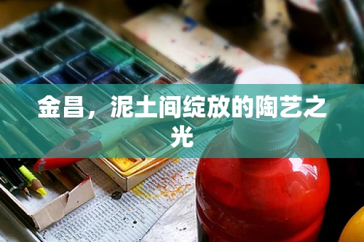 金昌，泥土间绽放的陶艺之光