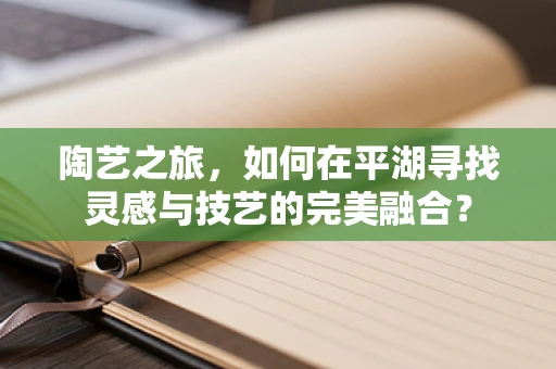 陶艺之旅，如何在平湖寻找灵感与技艺的完美融合？